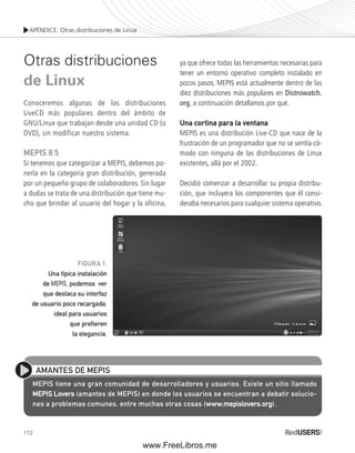 APÉNDICE. Otras distribuciones de Linux 
Otras distribuciones 
de Linux 
Conoceremos algunas de las distribuciones 
LiveCD más populares dentro del ámbito de 
GNU/Linux que trabajan desde una unidad CD (o 
DVD), sin modificar nuestro sistema. 
MEPIS 8.5 
Si tenemos que categorizar a MEPIS, debemos po-nerla 
de usuario poco recargada, 
172 
en la categoría gran distribución, generada 
por un pequeño grupo de colaboradores. Sin lugar 
a dudas se trata de una distribución que tiene mu-cho 
que brindar al usuario del hogar y la oficina, 
ya que ofrece todas las herramientas necesarias para 
tener un entorno operativo completo instalado en 
pocos pasos. MEPIS está actualmente dentro de las 
diez distribuciones más populares en Distrowatch. 
org, a continuación detallamos por qué. 
Una cortina para la ventana 
MEPIS es una distribución Live-CD que nace de la 
frustración de un programador que no se sentía có-modo 
con ninguna de las distribuciones de Linux 
existentes, allá por el 2002. 
Decidió comenzar a desarrollar su propia distribu-ción, 
que incluyera los componentes que él consi-deraba 
necesarios para cualquier sistema operativo. 
FIGURA 1. 
Una típica instalación 
de MEPIS, podemos ver 
que destaca su interfaz 
ideal para usuarios 
que prefi eren 
la elegancia. 
AMANTES DE MEPIS 
MEPIS tiene una gran comunidad de desarrolladores y usuarios. Existe un sitio llamado 
MEPIS Lovers (amantes de MEPIS) en donde los usuarios se encuentran a debatir solucio-nes 
a problemas comunes, entre muchas otras cosas (www.mepislovers.org). 
www.FreeLibros.me 
 