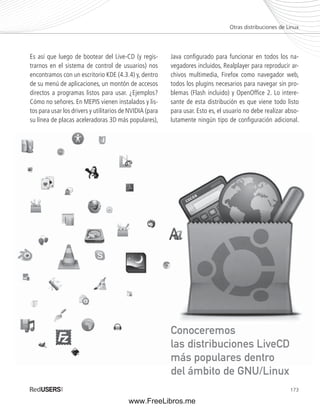 Otras distribuciones de Linux 
173 
Es así que luego de bootear del Live-CD (y regis-trarnos 
en el sistema de control de usuarios) nos 
encontramos con un escritorio KDE (4.3.4) y, dentro 
de su menú de aplicaciones, un montón de accesos 
directos a programas listos para usar. ¿Ejemplos? 
Cómo no señores. En MEPIS vienen instalados y lis-tos 
para usar los drivers y utilitarios de NVIDIA (para 
su línea de placas aceleradoras 3D más populares), 
Java confi gurado para funcionar en todos los na-vegadores 
incluidos, Realplayer para reproducir ar-chivos 
multimedia, Firefox como navegador web, 
todos los plugins necesarios para navegar sin pro-blemas 
(Flash incluido) y OpenOffi ce 2. Lo intere-sante 
de esta distribución es que viene todo listo 
para usar. Esto es, el usuario no debe realizar abso-lutamente 
ningún tipo de confi guración adicional. 
Conoceremos 
las distribuciones LiveCD 
más populares dentro 
del ámbito de GNU/Linux 
www.FreeLibros.me 
 