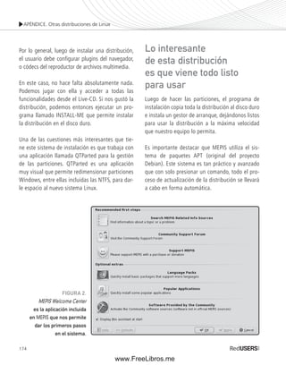 APÉNDICE. Otras distribuciones de Linux 
Por lo general, luego de instalar una distribución, 
el usuario debe confi gurar plugins del navegador, 
o códecs del reproductor de archivos multimedia. 
En este caso, no hace falta absolutamente nada. 
Podemos jugar con ella y acceder a todas las 
funcionalidades desde el Live-CD. Si nos gustó la 
distribución, podemos entonces ejecutar un pro-grama 
174 
llamado INSTALL-ME que permite instalar 
la distribución en el disco duro. 
Una de las cuestiones más interesantes que tie-ne 
este sistema de instalación es que trabaja con 
una aplicación llamada QTParted para la gestión 
de las particiones. QTParted es una aplicación 
muy visual que permite redimensionar particiones 
Windows, entre ellas incluidas las NTFS, para dar-le 
espacio al nuevo sistema Linux. 
Lo interesante 
de esta distribución 
es que viene todo listo 
para usar 
Luego de hacer las particiones, el programa de 
instalación copia toda la distribución al disco duro 
e instala un gestor de arranque, dejándonos listos 
para usar la distribución a la máxima velocidad 
que nuestro equipo lo permita. 
Es importante destacar que MEPIS utiliza el sis-tema 
de paquetes APT (original del proyecto 
Debian). Este sistema es tan práctico y avanzado 
que con solo presionar un comando, todo el pro-ceso 
de actualización de la distribución se llevará 
a cabo en forma automática. 
FIGURA 2. 
MEPIS Welcome Center 
es la aplicación incluida 
en MEPIS que nos permite 
dar los primeros pasos 
en el sistema. 
www.FreeLibros.me 
 