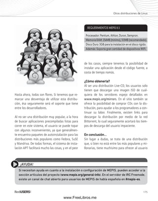 Otras distribuciones de Linux 
Procesador: Pentium, Athlon, Duron, Sempron. 
Memoria RAM: 256MB (mínimo), 512MB (recomendado). 
Disco Duro: 3GB para la instalación en el disco rígido. 
Además: Soporta gran cantidad de dispositivos WiFI. 
175 
Hasta ahora, todas son flores. Si tenemos que re-marcar 
una desventaja de utilizar esta distribu-ción, 
ésa seguramente será el soporte que tiene 
entre los desarrolladores. 
Al no ser una distribución muy popular, a la hora 
de buscar aplicaciones precompiladas listas para 
correr en este sistema, el usuario se puede topar 
con algunos inconvenientes, ya que generalmen-te 
encuentra paquetes de autoinstalación para las 
distribuciones más populares como Fedora, SuSE 
y Mandriva. De todas formas, el sistema de insta-lación 
APT facilitará mucho las cosas, y en el peor 
REQUERIMIENTOS MEPIS 8.5 
de los casos, siempre tenemos la posibilidad de 
instalar una aplicación desde el código fuente, a 
costa de tiempo nomás. 
¿Cómo obtenerla? 
Al ser una distribución Live-CD, los usuarios solo 
tienen que descargar una imagen ISO de cual-quiera 
de los servidores espejo detallados en 
www.mepis.org/mirrors. En el sitio también se 
ofrece la posibilidad de comprar CDs con la dis-tribución, 
para ayudar a los programadores a con-tinuar 
su labor. Finalmente, existen links para 
descargar la distribución por medio de la red 
Bittorrent, lo cual seguramente acortará los tiem-pos 
de descarga del usuario impaciente. 
En conclusión... 
Sin lugar a dudas, se trata de una distribución 
que, si bien no está entre las más populares y mi-llonarias, 
tiene muchísimo para ofrecer al usuario 
¡AYUDA! 
Si necesitan ayuda en cuanto a la instalación o confi guración de MEPIS, pueden acceder a la 
sección artículos del proyecto (www.mepis.org/general-info). En el servidor de IRC Freenode, 
existe un canal de chat abierto para usuarios de MEPIS de habla española en #mepis-es. 
www.FreeLibros.me 
 