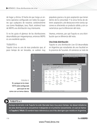 APÉNDICE. Otras distribuciones de Linux 
de hogar y oficina. El hecho de que traiga un en-torno 
176 
operativo configurado con todos los jugue-tes 
que cualquiera de nosotros cotidianamente 
usa (como Realplayer, Java, Flash, etcétera) hace 
de MEPIS una distribución muy interesante. 
Si no les gusta el glamour de las distribuciones 
desarrolladas por megaempresas, entonces MEPIS 
es una excelente opción. 
TUQUITO 4 
Tuquito Linux es uno de esos productos que, al 
poco tiempo de ser lanzados, se vuelven muy 
populares gracias a la gran aceptación que tienen 
dentro de la comunidad. Y la única forma de ob-tener 
aceptación y de destacarse entre tantas op-ciones 
es ofreciendo un producto sólido y con ca-racterísticas 
que lo diferencien del resto. 
Veamos, entonces, por qué Tuquito es una distri-bución 
que se diferencia del resto. 
Una linda distribución 
Tuquito es una distribución Live CD desarrollada 
en Argentina por estudiantes de una facultad en 
la provincia de Tucumán. Al comienzo se trató de 
FIGURA 3. 
Sí, aunque no lo crean, 
MEPIS está confi gurado 
para que se vea 
como con un tema clásico. 
TUQUITO 4.1 
Aunque la versión 4 de Tuquito ha sido liberada hace muy poco tiempo, los desarrolladores 
de esta distribución se encuentran trabajando en el próximo lanzamiento, el cual se llama-rá 
Tuquito 4.1 Wichi. El nombre hace referencia a una tribu aborigen que residía en Argentina. 
www.FreeLibros.me 
 
