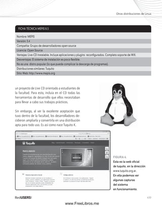 177 
un proyecto de Live CD orientado a estudiantes de 
la facultad. Para esto, incluía en el CD todas las 
herramientas de desarrollo que ellos necesitaban 
para llevar a cabo sus trabajos prácticos. 
Sin embargo, al ver la excelente aceptación que 
tuvo dentro de la facultad, los desarrolladores de-cidieron 
ampliarla y convertirla en una distribución 
apta para todo uso. Es así como nace Tuquito K. 
Otras distribuciones de Linux 
FICHA TÉCNICA MEPIS 8.5 
Nombre: MEPIS 
Versión: 3.4 
Compañía: Grupo de desarrolladores open source 
Licencia: Open Source 
Ventajas: Live-CD instalable. Incluye aplicaciones y plugins reconfi gurados. Completo soporte de Wifi . 
Desventajas: El sistema de instalación es poco fl exible. 
No es una distro popular (lo que puede complicar la descarga de programas). 
Distribuciones similares: Tuquito 
Sitio Web: http://www.mepis.org 
FIGURA 4. 
Esta es la web ofi cial 
de tuquito, en la dirección 
www.tuquito.org.ar. 
En ella podemos ver 
algunas capturas 
del sistema 
en funcionamiento. 
www.FreeLibros.me 
 