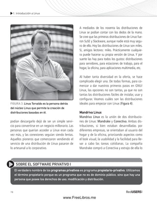 1. Introducción a Linux 
podían descargarlo dejó de ser un simple servi-cio 
16 
para convertirse en un negocio millonario. Las 
personas que querían acceder a Linux eran cada 
vez más, y las conexiones seguían siendo lentas. 
Aquellos pioneros que comenzaron vendiendo el 
servicio de una distribución de Linux pasaron de 
lo artesanal a lo corporativo. 
A mediados de los noventa las distribuciones de 
Linux se podían contar con los dedos de la mano. 
Se cree que las primeras distribuciones de Linux fue-ron 
SuSE y Slackware, aunque nadie está muy segu-ro 
de ello. Hoy las distribuciones de Linux son miles. 
Sí, amigos lectores: miles. Prácticamente cualquie-ra 
puede hacerse su propia versión de Linux. Y por 
suerte las hay para todos los gustos: distribuciones 
para servidores, para estaciones de trabajo, para el 
hogar, la ofi cina, para aplicaciones multimedia, etc. 
Al haber tanta diversidad en la oferta, se hace 
complicado elegir una. De todas formas, para co-menzar 
a dar nuestros primeros pasos en GNU/ 
Linux, las opciones no son tantas, ya que no son 
tantas las distribuciones fáciles de instalar, usar y 
configurar. Veamos cuáles son las distribuciones 
ideales para empezar con Linux (Figura 4). 
Mandriva Linux 
Mandriva Linux es la unión de dos distribucio-nes 
de Linux: Mandrake y Conectiva. Ambas dis-tribuciones, 
si bien estaban desarrolladas por 
diferentes empresas, se orientaban al usuario del 
hogar y de la oficina, priorizando aspectos como 
el look visual, la usabilidad y la facilidad para lle-var 
a cabo las tareas cotidianas. La compañía 
Mandrake compró a Conectiva y extrajo de ella lo 
FIGURA 3. Linus Torvalds es la persona detrás 
del núcleo Linux que permite la creación de 
distribuciones basadas en él. 
SOBRE EL SOFTWARE PRIVATIVO I 
El verdadero nombre de los programas privativos es programa propietario-privativo. Utilizamos 
el término propietario porque es un programa que no es de dominio público, sino que hay una 
persona que posee los derechos de uso, modifi cación y distribución. 
www.FreeLibros.me 
 