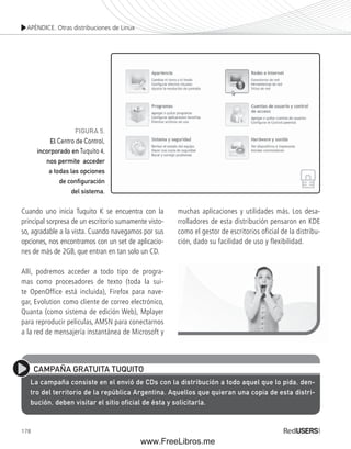 APÉNDICE. Otras distribuciones de Linux 
FIGURA 5. 
El Centro de Control, 
incorporado en Tuquito 4, 
nos permite acceder 
a todas las opciones 
de confi guración 
del sistema. 
Cuando uno inicia Tuquito K se encuentra con la 
principal sorpresa de un escritorio sumamente visto-so, 
agradable a la vista. Cuando navegamos por sus 
opciones, nos encontramos con un set de aplicacio-nes 
178 
de más de 2GB, que entran en tan solo un CD. 
Allí, podremos acceder a todo tipo de progra-mas 
como procesadores de texto (toda la sui-te 
OpenOffice está incluida), Firefox para nave-gar, 
Evolution como cliente de correo electrónico, 
Quanta (como sistema de edición Web), Mplayer 
para reproducir películas, AMSN para conectarnos 
a la red de mensajería instantánea de Microsoft y 
muchas aplicaciones y utilidades más. Los desa-rrolladores 
de esta distribución pensaron en KDE 
como el gestor de escritorios oficial de la distribu-ción, 
dado su facilidad de uso y flexibilidad. 
CAMPAÑA GRATUITA TUQUITO 
La campaña consiste en el envió de CDs con la distribución a todo aquel que lo pida, den-tro 
del territorio de la república Argentina. Aquellos que quieran una copia de esta distri-bución, 
deben visitar el sitio oficial de ésta y solicitarla. 
www.FreeLibros.me 
 