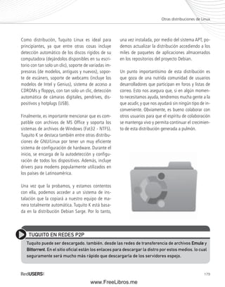 Otras distribuciones de Linux 
179 
Como distribución, Tuquito Linux es ideal para 
principiantes, ya que entre otras cosas incluye 
detección automático de los discos rígidos de su 
computadora (dejándolos disponibles en su escri-torio 
con tan solo un clic), soporte de variadas im-presoras 
(de modelos, antiguos y nuevos), sopor-te 
de escáners, soporte de webcams (incluye los 
modelos de Intel y Genius), sistema de acceso a 
CDROMs y floppys, con tan solo un clic, detección 
automática de cámaras digitales, pendrives, dis-positivos 
y hotplugs (USB). 
Finalmente, es importante mencionar que es com-patible 
con archivos de MS Office y soporta los 
sistemas de archivos de Windows (Fat32 - NTFS). 
Tuquito K se destaca también entre otras distribu-ciones 
de GNU/Linux por tener un muy eficiente 
sistema de configuración de hardware. Durante el 
inicio, se encarga de la autodetección y configu-ración 
de todos los dispositivos. Además, incluye 
drivers para modems popularmente utilizados en 
los países de Latinoamérica. 
Una vez que la probamos, y estamos contentos 
con ella, podemos acceder a un sistema de ins-talación 
que la copiará a nuestro equipo de ma-nera 
totalmente automática. Tuquito K está basa-da 
en la distribución Debian Sarge. Por lo tanto, 
una vez instalada, por medio del sistema APT, po-demos 
actualizar la distribución accediendo a los 
miles de paquetes de aplicaciones almacenados 
en los repositorios del proyecto Debian. 
Un punto importantísimo de esta distribución es 
que goza de una nutrida comunidad de usuarios 
desarrolladores que participan en foros y listas de 
correo. Esto nos asegura que, si en algún momen-to 
necesitamos ayuda, tendremos mucha gente a la 
que acudir, y que nos ayudará sin ningún tipo de in-conveniente. 
Obviamente, es bueno colaborar con 
otros usuarios para que el espíritu de colaboración 
se mantenga vivo y permita continuar el crecimien-to 
de esta distribución generada a pulmón. 
TUQUITO EN REDES P2P 
Tuquito puede ser descargado, también, desde las redes de transferencia de archivos Emule y 
Bittorrent. En el sitio ofi cial están los enlaces para descargar la distro por estos medios, lo cual 
seguramente será mucho más rápido que descargarla de los servidores espejo. 
www.FreeLibros.me 
 