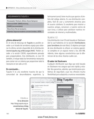 APÉNDICE. Otras distribuciones de Linux 
¿Cómo obtenerla? 
En el sitio de descarga de Tuquito es posible ac-ceder 
180 
a un listado de servidores espejo para obte-ner 
la última versión disponible de la distribución 
(www.tuquito.org.ar/descargas.html). Podrán ac-ceder 
a la versión C0D3R, especialmente pensada 
para programadores. Esta distribución, es Live CD 
también, e incluye todas las herramientas necesarias 
para contar con un sistema que proporcione todo lo 
necesario en tan solo un CD. 
En conclusión... 
Tuquito K es una excelente muestra de que la 
comunidad de desarrolladores argentinos (y 
latinoamericanos) tiene mucho que aportar al ám-bito 
del código abierto. Es una distribución com-pleta, 
fácil de usar y sumamente atractiva para 
el usuario cotidiano. Es excelente para mostrar a 
nuestros amigos, convencer a nuestro vecino de 
usar Linux, o utilizar para satisfacer nuestras ne-cesidades 
de Internet y multimediales. 
SLAX 6.1.2 
Esta distribución Live-CD está basada en Slackware 
(de la cual hablamos en la sección Distribuidores 
para Servidores de este libro). El objetivo principal 
de esta distribución es ofrecer un sistema operati-vo 
completo en un espacio menor a los 200 MB. 
Además, tiene algunas características que la dife-rencian 
de las otras. Veamos cuáles son. 
El sabor de Slackware 
Cualquier distribución que diga que está basada 
en Slackware nos asegura que será rápida y esta-ble. 
Nos garantiza, además, que tendrá pocos pro-blemas 
de seguridad y que nos ofrecerá mucha 
flexibilidad para adaptarla a nuestras necesidades. 
REQUERIMIENTOS TUQUITO 4 
Procesador: Pentium, Athlon, Duron Sempron 
Memoria RAM: 128MB (mínimo), 
256MB (recomendado) 
Disco Duro: No es necesario. 
Además: Soporta modems convencionales y ADSL. 
FIGURA 6. 
En la dirección 
http://blog.tuquito.org.ar, 
encontramos el blog 
ofi cial de Tuquito. 
www.FreeLibros.me 
 