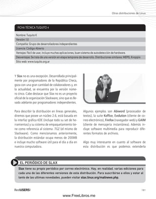 Otras distribuciones de Linux 
181 
Y Slax no es una excepción. Desarrollada principal-mente 
por programadores de la República Checa, 
goza con una gran cantidad de colaboradores y, en 
la actualidad, se encuentra por la versión núme-ro 
cinco. Cabe destacar que Slax no es un proyecto 
ofi cial de la organización Slackware, sino que es lle-vado 
adelante por programadores independientes. 
Para describir la distribución en líneas generales, 
diremos que posee un núcleo 2.6, está basada en 
la interfaz gráfica KDE (incluye todo su set de he-rramientas) 
y su sistema de empaquetamiento tie-ne 
como referencia al sistema .TGZ (el mismo de 
Slackware). Como mencionamos anteriormente, 
la distribución estándar ocupa menos de 200MB 
e incluye mucho software útil para el día a día en 
nuestra computadora. 
Algunos ejemplos son Abiword (procesador de 
textos), la suite Koffi ce, Evolution (cliente de co-rreo 
electrónico), Firefox (navegador web) y GAIM 
(cliente de mensajería instantánea). Además in-cluye 
software multimedia para reproducir dife-rentes 
formatos de archivos. 
Algo muy interesante en cuanto al software de 
esta distribución es que podemos extenderla 
FICHA TÉCNICA TUQUITO 4 
Nombre: Tuquito K 
Versión: 1.0 
Compañía: Grupo de desarrolladores independientes 
Licencia: Código Abierto 
Ventajas: Fácil de usar, incluye muchas aplicaciones, buen sistema de autodetección de hardware. 
Desventajas: Se trata de una versión en etapa temprana de desarrollo. Distribuciones similares: MEPIS, Knoppix 
Sitio web: www.tuquito.org.ar 
EL PERIÓDICO DE SLAX 
Slax tiene su propio periódico por correo electrónico. Hay, en realidad, varias ediciones para 
cada una de las diferentes versiones de esta distribución. Para suscribirse a ellos y estar al 
tanto de las ultimas novedades, pueden visitar slax.linux.org/mailnews.php. 
www.FreeLibros.me 
 