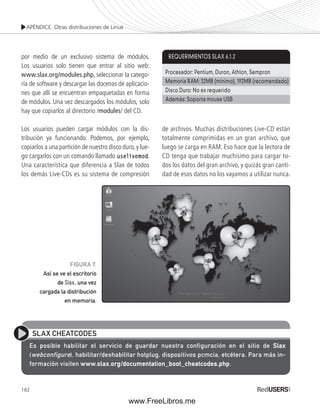 APÉNDICE. Otras distribuciones de Linux 
por medio de un exclusivo sistema de módulos. 
Los usuarios solo tienen que entrar al sitio web: 
www.slax.org/modules.php, seleccionar la catego-ría 
de software y descargar las docenas de aplicacio-nes 
182 
que allí se encuentran empaquetadas en forma 
de módulos. Una vez descargados los módulos, solo 
hay que copiarlos al directorio /modules/ del CD. 
Los usuarios pueden cargar módulos con la dis-tribución 
ya funcionando. Podemos, por ejemplo, 
copiarlos a una partición de nuestro disco duro, y lue-go 
cargarlos con un comando llamado uselivemod. 
Una característica que diferencia a Slax de todos 
los demás Live-CDs es su sistema de compresión 
REQUERIMIENTOS SLAX 6.1.2 
Procesador: Pentium, Duron, Athlon, Sempron 
Memoria RAM: 32MB (mínimo), 192MB (recomendado) 
Disco Duro: No es requerido 
Además: Soporta mouse USB 
de archivos. Muchas distribuciones Live-CD están 
totalmente comprimidas en un gran archivo, que 
luego se carga en RAM. Eso hace que la lectora de 
CD tenga que trabajar muchísimo para cargar to-dos 
los datos del gran archivo, y quizás gran canti-dad 
de esos datos no los vayamos a utilizar nunca. 
FIGURA 7. 
Así se ve el escritorio 
de Slax, una vez 
cargada la distribución 
en memoria. 
SLAX CHEATCODES 
Es posible habilitar el servicio de guardar nuestra configuración en el sitio de Slax 
(webconfigure), habilitar/deshabilitar hotplug, dispositivos pcmcia, etcétera. Para más in-formación 
visiten www.slax.org/documentation_boot_cheatcodes.php. 
www.FreeLibros.me 
 