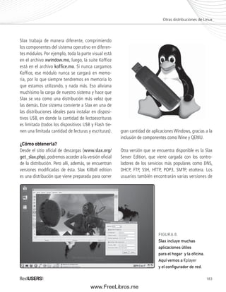 Otras distribuciones de Linux 
183 
Slax trabaja de manera diferente, comprimiendo 
los componentes del sistema operativo en diferen-tes 
módulos. Por ejemplo, toda la parte visual está 
en el archivo xwindow.mo, luego, la suite Koffice 
está en el archivo koffi ce.mo. Si nunca cargamos 
Koffice, ese módulo nunca se cargará en memo-ria, 
por lo que siempre tendremos en memoria lo 
que estamos utilizando, y nada más. Eso aliviana 
muchísimo la carga de nuestro sistema y hace que 
Slax se vea como una distribución más veloz que 
las demás. Este sistema convierte a Slax en una de 
las distribuciones ideales para instalar en disposi-tivos 
USB, en donde la cantidad de lectoescrituras 
es limitada (todos los dispositivos USB y Flash tie-nen 
una limitada cantidad de lecturas y escrituras). 
¿Cómo obtenerla? 
Desde el sitio ofi cial de descargas (www.slax.org/ 
get_slax.php), podremos acceder a la versión ofi cial 
de la distribución. Pero allí, además, se encuentran 
versiones modifi cadas de ésta. Slax Killbill edition 
es una distribución que viene preparada para correr 
gran cantidad de aplicaciones Windows, gracias a la 
inclusión de componentes como Wine y QEMU. 
Otra versión que se encuentra disponible es la Slax 
Server Edition, que viene cargada con los contro-ladores 
de los servicios más populares como DNS, 
DHCP, FTP, SSH, HTTP, POP3, SMTP, etcétera. Los 
usuarios también encontrarán varias versiones de 
FIGURA 8. 
Slax incluye muchas 
aplicaciones útiles 
para el hogar y la ofi cina. 
Aquí vemos a Kplayer 
y el confi gurador de red. 
www.FreeLibros.me 
 