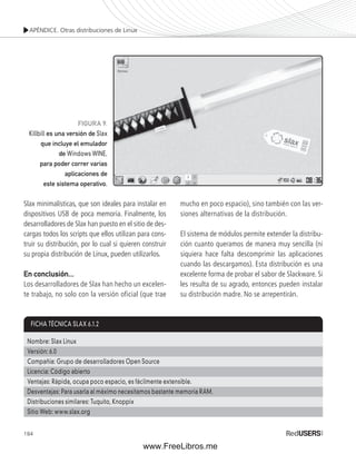 APÉNDICE. Otras distribuciones de Linux 
FICHA TÉCNICA SLAX 6.1.2 
Nombre: Slax Linux 
Versión: 6.0 
Compañía: Grupo de desarrolladores Open Source 
Licencia: Código abierto 
Ventajas: Rápida, ocupa poco espacio, es fácilmente extensible. 
Desventajas: Para usarla al máximo necesitamos bastante memoria RAM. 
Distribuciones similares: Tuquito, Knoppix 
Sitio Web: www.slax.org 
184 
FIGURA 9. 
Killbill es una versión de Slax 
que incluye el emulador 
de Windows WINE, 
para poder correr varias 
aplicaciones de 
este sistema operativo. 
Slax minimalísticas, que son ideales para instalar en 
dispositivos USB de poca memoria. Finalmente, los 
desarrolladores de Slax han puesto en el sitio de des-cargas 
todos los scripts que ellos utilizan para cons-truir 
su distribución, por lo cual si quieren construir 
su propia distribución de Linux, pueden utilizarlos. 
En conclusión... 
Los desarrolladores de Slax han hecho un excelen-te 
trabajo, no solo con la versión oficial (que trae 
mucho en poco espacio), sino también con las ver-siones 
alternativas de la distribución. 
El sistema de módulos permite extender la distribu-ción 
cuanto queramos de manera muy sencilla (ni 
siquiera hace falta descomprimir las aplicaciones 
cuando las descargamos). Esta distribución es una 
excelente forma de probar el sabor de Slackware. Si 
les resulta de su agrado, entonces pueden instalar 
su distribución madre. No se arrepentirán. 
www.FreeLibros.me 
 