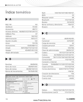 SERVICIOS AL LECTOR 
Índice temático 
A 
802.11B 161 
AbiWord 75/181 
Accesorios 48/111 
Accesos directos 46/48/51/57/74/134/173 
Adblock Plus 67 
Adduser 162/163 
Administración 19/51/77 
Ajustes visuales 122 
Amsn 72/178 
Animaciones 55/83/88/113 
Añadir 49/57/66/115/132/133 
Apagar 45/48/51/61/120 
Atajos del teclado 147 
Banshee 88/89/90 
Barra de inicio 48/49/51/61 
Barra de tareas 46/48/104/123 
Barras de herramientas 74/76/81/90 
186 
Bash 144/145/147/148/149/167 
BIOS 33 
Bloquear sesión 48 
Bluetooth 115/119/120 
Booteo 33/34/39 
Borrar archivos y directorios 156/157 
Brasero 91 
Calc 80/81/82/83 
Canonical 22/52/67 
Carga de servicios 43 
Carpeta personal 50/57 
Chmod 165/166 
Clave de administrador 39/55/137 
Codecs 91/112/113/114/174 
Colores 45/78/84/122/127/132/151 
Comandos 76/11/125/136/144/145/148 
Conectividad 115/116/119 
Conexión a Internet 115 
Consola 55/68/89/111/120/137/143/144 
Copiar archivos 151/152/154 
Correo electrónico 60/67/70/72/77/94/ 
178/181 
Creación de directorios 156 
Crear archivos 147/154 
Cuenta root 44/45 
Debian 19/22/102/136/157/174/179 
Distribuciones LiveCD 171/172/173 
B 
C 
D 
www.FreeLibros.me 
 