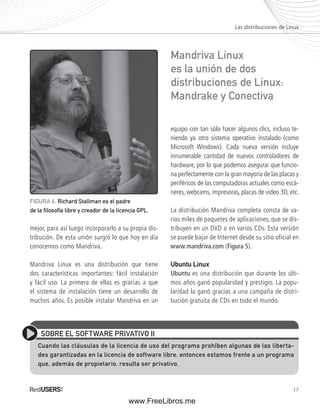 Las distribuciones de Linux 
17 
FIGURA 4. Richard Stallman es el padre 
de la fi losofía libre y creador de la licencia GPL. 
mejor, para así luego incorporarlo a su propia dis-tribución. 
De esta unión surgió lo que hoy en día 
conocemos como Mandriva. 
Mandriva Linux es una distribución que tiene 
dos características importantes: fácil instalación 
y fácil uso. La primera de ellas es gracias a que 
el sistema de instalación tiene un desarrollo de 
muchos años. Es posible instalar Mandriva en un 
Mandriva Linux 
es la unión de dos 
distribuciones de Linux: 
Mandrake y Conectiva 
equipo con tan sólo hacer algunos clics, incluso te-niendo 
ya otro sistema operativo instalado (como 
Microsoft Windows). Cada nueva versión incluye 
innumerable cantidad de nuevos controladores de 
hardware, por lo que podemos asegurar que funcio-na 
perfectamente con la gran mayoría de las placas y 
periféricos de las computadoras actuales como escá-neres, 
webcams, impresoras, placas de video 3D, etc. 
La distribución Mandriva completa consta de va-rios 
miles de paquetes de aplicaciones, que se dis-tribuyen 
en un DVD o en varios CDs. Esta versión 
se puede bajar de Internet desde su sitio oficial en 
www.mandriva.com (Figura 5). 
Ubuntu Linux 
Ubuntu es una distribución que durante los últi-mos 
años ganó popularidad y prestigio. La popu-laridad 
la ganó gracias a una campaña de distri-bución 
gratuita de CDs en todo el mundo. 
SOBRE EL SOFTWARE PRIVATIVO II 
Cuando las cláusulas de la licencia de uso del programa prohíben algunas de las liberta-des 
garantizadas en la licencia de software libre, entonces estamos frente a un programa 
que, además de propietario, resulta ser privativo. 
www.FreeLibros.me 
 