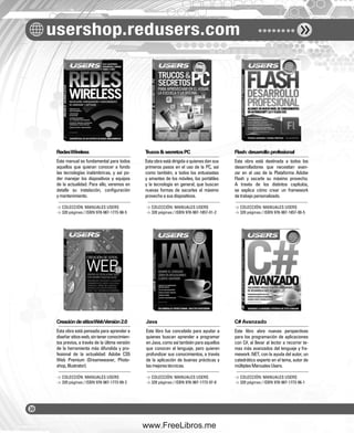 usershop.redusers.com 
Redes Wireless Trucos & secretos PC Flash: desarrollo profesional 
Este manual es fundamental para todos 
aquellos que quieran conocer a fondo 
las tecnologías inalámbricas, y así po-der 
manejar los dispositivos y equipos 
de la actualidad. Para ello, veremos en 
detalle su instalación, confi guración 
y mantenimiento. 
Creación de sitios Web Versión 2.0 Java C# Avanzado 
Esta obra está pensada para aprender a 
diseñar sitios web, sin tener conocimien-tos 
previos, a través de la última versión 
de la herramienta más difundida y pro-fesional 
de la actualidad: Adobe CS5 
Web Premium (Dreamweaver, Photo-shop, 
Illustrator). 
Esta obra está dirigida a quienes dan sus 
primeros pasos en el uso de la PC, así 
como también, a todos los entusiastas 
y amantes de los móviles, los portátiles 
y la tecnología en general, que buscan 
nuevas formas de sacarles el máximo 
provecho a sus dispositivos. 
Este libro fue concebido para ayudar a 
quienes buscan aprender a programar 
en Java, como así también para aquellos 
que conocen el lenguaje, pero quieren 
profundizar sus conocimientos, a través 
de la aplicación de buenas prácticas y 
las mejores técnicas. 
Esta obra está destinada a todos los 
desarrolladores que necesitan avan-zar 
en el uso de la Plataforma Adobe 
Flash y sacarle su máximo provecho. 
A través de los distintos capítulos, 
se explica cómo crear un framework 
de trabajo personalizado. 
Este libro abre nuevas perspectivas 
para los programación de aplicaciones 
con C#, al llevar al lector a recorrer te-mas 
más avanzados del lenguaje y fra-mework 
.NET, con la ayuda del autor, un 
catedrático experto en el tema, autor de 
múltiples Manuales Users. 
> COLECCIÓN: MANUALES USERS 
> 320 páginas / ISBN 978-987-1773-98-5 
> COLECCIÓN: MANUALES USERS 
> 320 páginas / ISBN 978-987-1773-99-2 
> COLECCIÓN: MANUALES USERS 
> 320 páginas / ISBN 978-987-1857-01-2 
> COLECCIÓN: MANUALES USERS 
> 320 páginas / ISBN 978-987-1773-97-8 
> COLECCIÓN: MANUALES USERS 
> 320 páginas / ISBN 978-987-1857-00-5 
> COLECCIÓN: MANUALES USERS 
> 320 páginas / ISBN 978-987-1773-96-1 
www.FreeLibros.me 
 