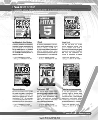¡Léalo antes Gratis! 
En nuestro sitio, obtenga GRATIS un capítulo del libro de su elección antes de comprarlo. 
Administrador de Redes Windows HTML 5 Visual Basic 
Microcontroladores Programador .NET Photoshop: proyectos y secretos 
usershop@redusers.com 
En esta obra presentamos los fundamentos y 
las prácticas necesarias para la instalación y 
puesta en marcha de una red corporativa. El 
libro está centrado en WSBS 2011, un sistema 
operativo para servidores pensado para quie-nes 
necesitan llevar adelante soluciones de 
networking a bajo costo. 
Este manual es ideal para todos aquellos 
que quieran iniciarse en la programación 
de microcontroladores. A través de esta 
obra, podrán aprender sobre los micro-controladores 
PIC 16F y 18F, hasta llegar 
a conectar los dispositivos de forma ina-lámbrica, 
entre muchos otros proyectos. 
En esta obra presentamos un nuevo para-digma 
de Internet que cambia de manera 
sustancial al diseño y desarrollo web. A 
lo largo de sus capítulos, aprenderemos 
sobre los estándares web que existen, 
y conoceremos las diferencias entre las 
versiones anteriores y la actual del lenguaje. 
Este libro está dirigido a todos aquellos 
que quieran iniciarse en el desarrollo bajo 
lenguajes Microsoft. A través de los ca-pítulos 
del manual, aprenderemos sobre 
POO, la programación con tecnologías 
.NET y de qué manera se desenvuelven 
con otras tecnologías existentes. 
Este libro está escrito para aquellos 
usuarios que quieran aprender a pro-gramar 
en VB.NET. Desde el IDE de 
programación hasta el desarrollo de apli-caciones 
del mundo real en Visual Studio 
2010, todo está contemplado para 
conocer en profundidad el lenguaje. 
En esta obra aprenderemos a utilizar 
Photoshop, desde la original mirada 
de la autora. Con el foco puesto en la 
comunicación visual, a lo largo del libro 
adquiriremos conocimientos teóricos 
y prácticos, para conocer los efectos y 
herramientas que ofrece el programa. 
> COLECCIÓN: MANUALES USERS 
> 320 páginas / ISBN 978-987-1773-80-0 
> COLECCIÓN: MANUALES USERS 
> 320 páginas / ISBN 978-987-1773-56-5 
> COLECCIÓN: MANUALES USERS 
> 320 páginas / ISBN 978-987-1773-79-4 
> COLECCIÓN: MANUALES USERS 
> 352 páginas / ISBN 978-987-1773-26-8 
> COLECCIÓN: MANUALES USERS 
> 352 páginas / ISBN 978-987-1773-57-2 
> COLECCIÓN: MANUALES USERS 
> 320 páginas / ISBN 978-987-1773-25-1 
www.FreeLibros.me 
 