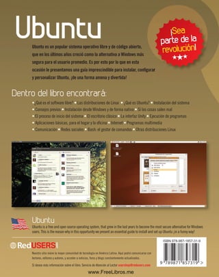 Ubuntu es un popular sistema operativo libre y de código abierto, 
que en los últimos años creció como la alternativa a Windows más 
segura para el usuario promedio. Es por esto por lo que en esta 
ocasión le presentamos una guía imprescindible para instalar, configurar 
y personalizar Ubuntu, ¡de una forma amena y divertida! 
Dentro del libro encontrará: 
•¿Qué es el software libre? • Las distribuciones de Linux • ¿Qué es Ubuntu? • Instalación del sistema 
• Consejos previos • Instalación desde Windows y de forma nativa • Si las cosas salen mal 
• El proceso de inicio del sistema • El escritorio clásico • La interfaz Unity • Ejecución de programas 
• Aplicaciones básicas, para el hogar y la oficina • Internet • Programas multimedia 
• Comunicación • Redes sociales • Bash: el gestor de comandos • Otras distribuciones Linux 
Ubuntu 
Ubuntu is a free and open source operating system, that grew in the last years to become the most secure alternative for Windows 
users. This is the reason why in this opportunity we present an essential guide to install and set up Ubuntu ¡in a funny way! 
Nuestro sitio reúne la mayor comunidad de tecnología en América Latina. Aquí podrá comunicarse con 
lectores, editores y autores, y acceder a noticias, foros y blogs constantemente actualizados. 
Si desea más información sobre el libro: Servicio de Atención al Lector usershop@redusers.com 
¡Sea 
parte de la 
revolución! 
H H H 
www.FreeLibros.me 

