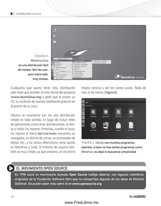 1. Introducción a Linux 
Cualquiera que quiera tener esta distribución 
solo tiene que acceder al sitio oficial del proyecto 
(www.ubuntulinux.org) y pedir que le envíen un 
CD. Lo recibirán de manera totalmente gratuita en 
la puerta de su casa. 
Ubuntu se caracteriza por ser una distribución 
simple en todo sentido. En lugar de incluir miles 
de aplicaciones como otras distribuciones, se limi-ta 
a incluir las mejores. Entonces, cuando el usua-rio 
18 
ingresa al menú Aplicaciones encuentra un 
navegador, un cliente de correo, un procesador de 
textos, etc., y no tantas alternativas como quizás 
en Mandriva o SuSE. El entorno de usuario tam-bién 
es muy simple, ya que presenta un escritorio 
limpio, conciso y con los iconos justos. Nada de 
más ni de menos (Figura 6). 
FIGURA 5. 
Mandriva Linux 
es una distribución fácil 
de instalar, fácil de usar; 
pero sobre todo, 
muy vistosa. 
FIGURA 6. Ubuntu con muchos programas 
abiertos; si bien no trae tantos programas como 
Mandriva, es ideal si buscamos simplicidad. 
EL MOVIMIENTO OPEN SOURCE 
En 1998 nació un movimiento llamado Open Source (código abierto), con algunos miembros 
originales de la Fundación Software libre que no compartían algunas de las ideas de Richard 
Stallman. Se puede saber más sobre él en www.opensource.org. 
www.FreeLibros.me 
 