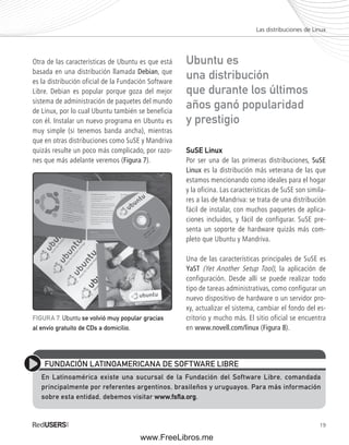 Las distribuciones de Linux 
19 
Otra de las características de Ubuntu es que está 
basada en una distribución llamada Debian, que 
es la distribución oficial de la Fundación Software 
Libre. Debian es popular porque goza del mejor 
sistema de administración de paquetes del mundo 
de Linux, por lo cual Ubuntu también se beneficia 
con él. Instalar un nuevo programa en Ubuntu es 
muy simple (si tenemos banda ancha), mientras 
que en otras distribuciones como SuSE y Mandriva 
quizás resulte un poco más complicado, por razo-nes 
que más adelante veremos (Figura 7). 
Ubuntu es 
una distribución 
que durante los últimos 
años ganó popularidad 
y prestigio 
SuSE Linux 
Por ser una de las primeras distribuciones, SuSE 
Linux es la distribución más veterana de las que 
estamos mencionando como ideales para el hogar 
y la oficina. Las características de SuSE son simila-res 
a las de Mandriva: se trata de una distribución 
fácil de instalar, con muchos paquetes de aplica-ciones 
incluidos, y fácil de configurar. SuSE pre-senta 
un soporte de hardware quizás más com-pleto 
que Ubuntu y Mandriva. 
Una de las características principales de SuSE es 
YaST (Yet Another Setup Tool), la aplicación de 
configuración. Desde allí se puede realizar todo 
tipo de tareas administrativas, como configurar un 
nuevo dispositivo de hardware o un servidor pro-xy, 
actualizar el sistema, cambiar el fondo del es-critorio 
y mucho más. El sitio oficial se encuentra 
en www.novell.com/linux (Figura 8). 
FIGURA 7. Ubuntu se volvió muy popular gracias 
al envío gratuito de CDs a domicilio. 
FUNDACIÓN LATINOAMERICANA DE SOFTWARE LIBRE 
En Latinoamérica existe una sucursal de la Fundación del Software Libre, comandada 
principalmente por referentes argentinos, brasileños y uruguayos. Para más información 
sobre esta entidad, debemos visitar www.fsflfl a.org. 
www.FreeLibros.me 
 