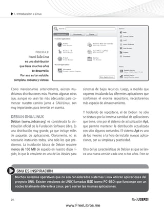 1. Introducción a Linux 
Como mencionamos anteriormente, existen mu-chísimas 
20 
distribuciones más. Veamos algunas otras 
que, aunque no sean las más adecuadas para co-menzar 
nuestro camino junto a GNU/Linux, son 
muy importantes para tenerlas en cuenta. 
DEBIAN GNU/LINUX 
Debian (www.debian.org) es considerada la dis-tribución 
ofi cial de la Fundación Software Libre. Es 
una distribución muy grande, ya que incluye miles 
de paquetes de aplicaciones. Obviamente, no es 
necesario instalarlos todos, sino sólo los que pre-cisemos. 
La instalación básica de Debian requiere 
menos de 100 MB de espacio en nuestro disco rí-gido, 
lo que la convierte en una de las ideales para 
sistemas de bajos recursos. Luego, a medida que 
vayamos instalando las diferentes aplicaciones que 
conforman el enorme repositorio, necesitaremos 
más espacio de almacenamiento. 
Y hablando de repositorio, el de Debian no sólo 
se destaca por la inmensa cantidad de aplicaciones 
que tiene, sino por el sistema de actualización Apt, 
que permite mantener la distribución actualizada 
con sólo algunos comandos. El sistema Apt es uno 
de los mejores a la hora de instalar nuevas aplica-ciones, 
por su simpleza y practicidad. 
Otra de las características de Debian es que se lan-za 
una nueva versión cada uno o dos años. Esto se 
FIGURA 8. 
Novell SuSe Linux 
es una distribución 
que tiene muchos años 
de desarrollo. 
Por eso es tan estable, 
completa, robusta y vistosa. 
GNU ES INSPIRACIÓN 
Muchos sistemas operativos que no son considerados sistemas Linux utilizan aplicaciones del 
proyecto GNU. Existen versiones de UNIX llamadas BSD (como PC-BSD) que funcionan con un 
núcleo totalmente diferente a Linux, pero corren las mismas aplicaciones. 
www.FreeLibros.me 
 