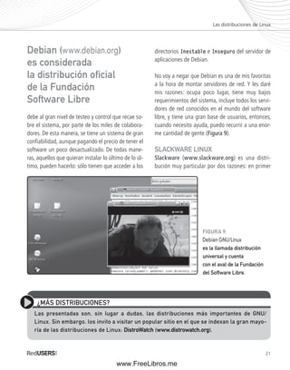 Las distribuciones de Linux 
21 
Debian (www.debian.org) 
es considerada 
la distribución ofi cial 
de la Fundación 
Software Libre 
debe al gran nivel de testeo y control que recae so-bre 
el sistema, por parte de los miles de colabora-dores. 
De esta manera, se tiene un sistema de gran 
confi abilidad, aunque pagando el precio de tener el 
software un poco desactualizado. De todas mane-ras, 
aquellos que quieran instalar lo último de lo úl-timo, 
pueden hacerlo: sólo tienen que acceder a los 
directorios Inestable e Inseguro del servidor de 
aplicaciones de Debian. 
No voy a negar que Debian es una de mis favoritas 
a la hora de montar servidores de red. Y les daré 
mis razones: ocupa poco lugar, tiene muy bajos 
requerimientos del sistema, incluye todos los servi-dores 
de red conocidos en el mundo del software 
libre, y tiene una gran base de usuarios, entonces, 
cuando necesito ayuda, puedo recurrir a una enor-me 
cantidad de gente (Figura 9). 
SLACKWARE LINUX 
Slackware (www.slackware.org) es una distri-bución 
muy particular por dos razones: en primer 
FIGURA 9. 
Debian GNU/Linux 
es la llamada distribución 
universal y cuenta 
con el aval de la Fundación 
del Software Libre. 
¿MÁS DISTRIBUCIONES? 
Las presentadas son, sin lugar a dudas, las distribuciones más importantes de GNU/ 
Linux. Sin embargo, los invito a visitar un popular sitio en el que se indexan la gran mayo-ría 
de las distribuciones de Linux: DistroWatch (www.distrowatch.org). 
www.FreeLibros.me 
 
