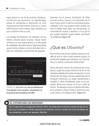1. Introducción a Linux 
lugar, porque es una de las primeras distribucio-nes 
22 
de Linux que aparecieron. En segundo lugar, 
porque es considerada la distribución de Linux 
más parecida al UNIX original. Entonces, si usaron 
UNIX durante mucho tiempo, elijan Slackware ya 
que se sentirán como en casa. 
Las ventajas de Slackware son similares a las de 
Debian: consume pocos recursos, incluye mucho 
software y es muy segura gracias a su alto grado 
de estabilidad. De todas formas, Slackware pierde 
puntos frente a Debian a la hora de hablar del sis-tema 
de instalación y actualización de paquetes. 
Slackware fue la primera distribución de GNU/ 
Linux de muchos usuarios y la comunidad aún le 
tiene mucho cariño. Si bien su comunidad de desa-rrolladores 
no es muy grande (a decir verdad, casi 
todo el trabajo recae sobre una sola persona), su 
comunidad de usuarios y fanáticos sí lo es, por lo 
que cuando necesiten ayuda podrán encontrarla 
sin problemas (Figura 10). 
¿Qué es Ubuntu? 
Para terminar este primer capítulo, veremos en de-talle 
de qué se trata el gran proyecto Ubuntu, la 
distribución elegida para comenzar con el pie de-recho 
en nuestro mundo del software libre. 
Dentro del gran universo de distribuciones Linux, 
Ubuntu ocupa hoy la gran distinción de ser la más 
utilizada y elegida entre todas las opciones. Es una 
distribución de origen africano, apadrinada por la 
Fundación Canonical y su mayor representan te y 
fundador es Mark Shuttleword, quien se ha con-vertido, 
desde hace tiempo, en la cara visible de 
Ubuntu. Shuttleword recorre el planeta difundien-do 
su proyecto y ofrece charlas y seminarios acer-ca 
de Ubuntu y el Software Libre. (Figura 11). 
FIGURA 10. Slackware Linux fue una distribución 
muy popular en los noventa y, actualmente, es 
la preferida de los fanáticos de UNIX. 
EL FUTURO SON LOS SERVICIOS 
Con la aparición y el auge del software libre, las empresas se dieron cuenta de que el ne-gocio 
ya no estaba en vender paquetes de software, sino en vender servicios alrededor de 
sus productos, como, por ejemplo, Red Hat. 
www.FreeLibros.me 
 