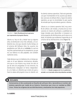 ¿Que es Ubuntu? 
los demás sistemas operativos. Todo esto generaba 
una gran incertidumbre en los usuarios que desea-ban 
acercarse al software libre y migrar de sistema 
operativo, ya que no encontraban la gran puerta 
de entrada que hoy está abierta gracias a Ubuntu. 
Ubuntu es un sistema operativo fácil, muy senci-llo 
de utilizar y de instalar, y muchas de sus inno-vaciones 
en materia de software y usabilidad son 
luego tomadas para desarrollar o incorporar en 
otros proyectos de distribuciones, por lo que es sin 
duda, el estándar que estábamos esperando en el 
universo de las distribuciones Linux (Figura 12). 
RESUMEN 
Comenzamos el libro analizando la filosofía del software libre. Aprendimos el nombre del 
sistema operativo por medio de su historia. Conocimos que Linux en realidad es GNU/ 
Linux. Vimos los orígenes de sus distribuciones y analizamos las más populares. 
23 
FIGURA 11. Mark Shuttleword es la persona 
que representa el proyecto Ubuntu. 
FIGURA 12. Desde la página de Ubuntu podremos 
acceder a un mercado online de productos variados. 
Ubuntu es, hoy en día y desde hace ya algunos 
años, la distribución Linux más utilizada, y no so-lamente 
eso, sino que, durante mucho tiempo, en 
el universo del Software Libre, los usuarios nos 
quejábamos por falta de un estándar, lo cual era 
muy bien aprovechado por la competencia, ya que 
era una falencia no sólo palpable, sino también 
realmente cierta. 
Cabe destacar que no hablamos de un tiempo pa-sado 
en el que debemos retrotraernos décadas, 
sino que es una historia muy actual, de solo un 
par de años de antigüedad. En ese entonces, las 
distribuciones trabajaban en forma independien-te 
y no había un referente que sirviera de guía y 
fuera la cabeza del proyecto Linux en relación con 
www.FreeLibros.me 
 