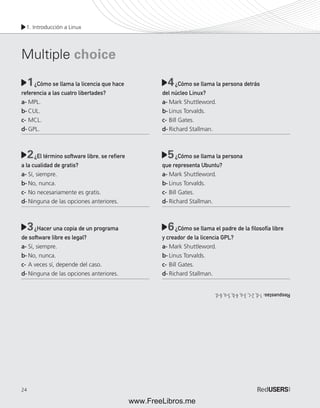 1. Introducción a Linux 
Multiple choice 
24 
1 ¿Cómo se llama la licencia que hace 
4 
referencia a las cuatro libertades? 
a- MPL. 
b- CUL. 
c- MCL. 
d- GPL. 
2 ¿El término software libre, se refi ere 
5 
a la cualidad de gratis? 
a- Sí, siempre. 
b- No, nunca. 
c- No necesariamente es gratis. 
d- Ninguna de las opciones anteriores. 
3 ¿Hacer una copia de un programa 
6 
de software libre es legal? 
a- Sí, siempre. 
b- No, nunca. 
c- A veces sí, depende del caso. 
d- Ninguna de las opciones anteriores. 
¿Cómo se llama la persona detrás 
del núcleo Linux? 
a- Mark Shuttleword. 
b- Linus Torvalds. 
c- Bill Gates. 
d- Richard Stallman. 
¿Cómo se llama la persona 
que representa Ubuntu? 
a- Mark Shuttleword. 
b- Linus Torvalds. 
c- Bill Gates. 
d- Richard Stallman. 
¿Cómo se llama el padre de la fi losofía libre 
y creador de la licencia GPL? 
a- Mark Shuttleword. 
b- Linus Torvalds. 
c- Bill Gates. 
d- Richard Stallman. 
Respuestas: 1-d, 2-c, 3-a, 4-b, 5-a, 6-d. 
www.FreeLibros.me 
 