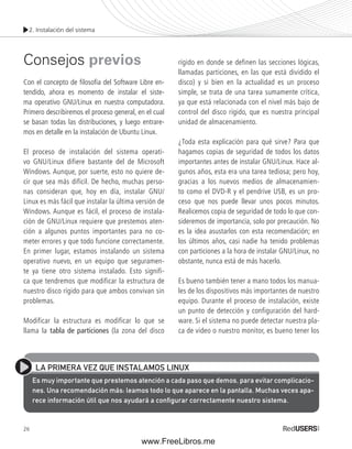2. Instalación del sistema 
Consejos previos 
Con el concepto de fi losofía del Software Libre en-tendido, 
26 
ahora es momento de instalar el siste-ma 
operativo GNU/Linux en nuestra computadora. 
Primero describiremos el proceso general, en el cual 
se basan todas las distribuciones, y luego entrare-mos 
en detalle en la instalación de Ubuntu Linux. 
El proceso de instalación del sistema operati-vo 
GNU/Linux difiere bastante del de Microsoft 
Windows. Aunque, por suerte, esto no quiere de-cir 
que sea más difícil. De hecho, muchas perso-nas 
consideran que, hoy en día, instalar GNU/ 
Linux es más fácil que instalar la última versión de 
Windows. Aunque es fácil, el proceso de instala-ción 
de GNU/Linux requiere que prestemos aten-ción 
a algunos puntos importantes para no co-meter 
errores y que todo funcione correctamente. 
En primer lugar, estamos instalando un sistema 
operativo nuevo, en un equipo que seguramen-te 
ya tiene otro sistema instalado. Esto signifi-ca 
que tendremos que modificar la estructura de 
nuestro disco rígido para que ambos convivan sin 
problemas. 
Modificar la estructura es modificar lo que se 
llama la tabla de particiones (la zona del disco 
rígido en donde se definen las secciones lógicas, 
llamadas particiones, en las que está dividido el 
disco) y si bien en la actualidad es un proceso 
simple, se trata de una tarea sumamente crítica, 
ya que está relacionada con el nivel más bajo de 
control del disco rígido, que es nuestra principal 
unidad de almacenamiento. 
¿Toda esta explicación para qué sirve? Para que 
hagamos copias de seguridad de todos los datos 
importantes antes de instalar GNU/Linux. Hace al-gunos 
años, esta era una tarea tediosa; pero hoy, 
gracias a los nuevos medios de almacenamien-to 
como el DVD-R y el pendrive USB, es un pro-ceso 
que nos puede llevar unos pocos minutos. 
Realicemos copia de seguridad de todo lo que con-sideremos 
de importancia, solo por precaución. No 
es la idea asustarlos con esta recomendación; en 
los últimos años, casi nadie ha tenido problemas 
con particiones a la hora de instalar GNU/Linux, no 
obstante, nunca está de más hacerlo. 
Es bueno también tener a mano todos los manua-les 
de los dispositivos más importantes de nuestro 
equipo. Durante el proceso de instalación, existe 
un punto de detección y configuración del hard-ware. 
Si el sistema no puede detectar nuestra pla-ca 
de video o nuestro monitor, es bueno tener los 
LA PRIMERA VEZ QUE INSTALAMOS LINUX 
Es muy importante que prestemos atención a cada paso que demos, para evitar complicacio-nes. 
Una recomendación más: leamos todo lo que aparece en la pantalla. Muchas veces apa-rece 
información útil que nos ayudará a confi gurar correctamente nuestro sistema. 
www.FreeLibros.me 
 