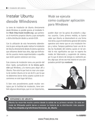 2. Instalación del sistema 
Instalar Ubuntu 
desde Windows 
La tarea de instalación de Ubuntu directamente 
desde Windows es posible gracias al instalador li-bre 
Wubi (http://wubi-installer.org), que pertene-ce 
al mismísimo proyecto Ubuntu y que acompaña 
a dicha distribución desde su versión 8.04. 
Con la utilización de esta herramienta obtendre-mos 
28 
la gran ventaja de poder realizar la instalación 
de Ubuntu directamente desde el sistema operativo 
que utilizamos desde hace años, algo que disfruta-rán 
los usuarios menos experimentados o aquellos 
que recién quieren comenzar con Linux. 
Este sistema de instalación toma una porción del 
disco rígido, puntualmente de la misma parti-ción 
que Windows, y la reserva para alojar allí a 
Ubuntu. Para esto lo que hará es crear una carpe-ta 
de nombre Ubuntu en la raíz de C:, por lo que 
no deberemos borrar dicha carpeta cuando la en-contremos 
en este lugar del disco. 
Si bien este procedimiento puede resultar ven-tajoso 
por la facilidad de instalación, tiene tam-bién 
algunas desventajas, que sin ser importantes, 
Wubi se ejecuta 
como cualquier aplicación 
para Windows 
pueden dejar con las ganas de probarlo a algu-nos 
usuarios. Como primera medida, es bueno 
saber que Ubuntu se desenvolverá en una forma 
más lenta y que el rendimiento general del sistema 
operativo será menor que en una instalación lim-pia 
y nativa. Tampoco podremos hacer uso de to-das 
las facultades del sistema; quizás en tal sen-tido 
lo más signifi cativo sea que no soporta los 
modos de hibernación y suspensión de sistema, 
por lo que el ahorro de energía es realmente po-bre, 
algo que, tal vez sea más notorio en una com-putadora 
portátil tipo notebook. 
VERSIONES DE UBUNTU 
Ubuntu ha recorrido mucho camino desde la salida de su primera versión. En esta en-trada 
de Wikipedia podrá darse a conocer la historia de la distribución más popular: 
http://es.wikipedia.org/wiki/Anexo:Versiones_de_Ubuntu 
www.FreeLibros.me 
 