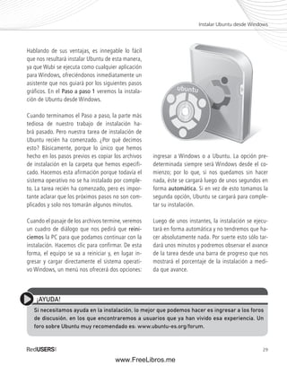 29 
Hablando de sus ventajas, es innegable lo fácil 
que nos resultará instalar Ubuntu de esta manera, 
ya que Wubi se ejecuta como cualquier aplicación 
para Windows, ofreciéndonos inmediatamente un 
asistente que nos guiará por los siguientes pasos 
gráficos. En el Paso a paso 1 veremos la instala-ción 
de Ubuntu desde Windows. 
Cuando terminamos el Paso a paso, la parte más 
tediosa de nuestro trabajo de instalación ha-brá 
pasado. Pero nuestra tarea de instalación de 
Ubuntu recién ha comenzado. ¿Por qué decimos 
esto? Básicamente, porque lo único que hemos 
hecho en los pasos previos es copiar los archivos 
de instalación en la carpeta que hemos especifi-cado. 
Hacemos esta afirmación porque todavía el 
sistema operativo no se ha instalado por comple-to. 
La tarea recién ha comenzado, pero es impor-tante 
aclarar que los próximos pasos no son com-plicados 
y solo nos tomarán algunos minutos. 
Cuando el pasaje de los archivos termine, veremos 
un cuadro de diálogo que nos pedirá que reini-ciemos 
la PC para que podamos continuar con la 
instalación. Hacemos clic para confirmar. De esta 
forma, el equipo se va a reiniciar y, en lugar in-gresar 
y cargar directamente el sistema operati-vo 
Windows, un menú nos ofrecerá dos opciones: 
ingresar a Windows o a Ubuntu. La opción pre-determinada 
siempre será Windows desde el co-mienzo; 
por lo que, si nos quedamos sin hacer 
nada, éste se cargará luego de unos segundos en 
forma automática. Si en vez de esto tomamos la 
segunda opción, Ubuntu se cargará para comple-tar 
su instalación. 
Luego de unos instantes, la instalación se ejecu-tará 
en forma automática y no tendremos que ha-cer 
absolutamente nada. Por suerte esto sólo tar-dará 
unos minutos y podremos observar el avance 
de la tarea desde una barra de progreso que nos 
mostrará el porcentaje de la instalación a medi-da 
que avance. 
Instalar Ubuntu desde Windows 
¡AYUDA! 
Si necesitamos ayuda en la instalación, lo mejor que podemos hacer es ingresar a los foros 
de discusión, en los que encontraremos a usuarios que ya han vivido esa experiencia. Un 
foro sobre Ubuntu muy recomendado es: www.ubuntu-es.org/forum. 
www.FreeLibros.me 
 