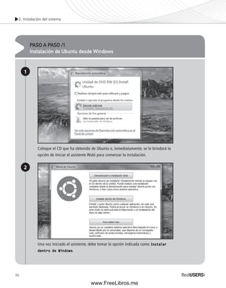 2. Instalación del sistema 
30 
PASO A PASO /1 
Instalación de Ubuntu desde Windows 
1 
2 
Coloque el CD que ha obtenido de Ubuntu e, inmediatamente, se le brindará la 
opción de iniciar el asistente Wubi para comenzar la instalación. 
Una vez iniciado el asistente, debe tomar la opción indicada como Instalar 
dentro de Windows. 
www.FreeLibros.me 
 