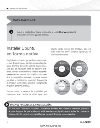 2. Instalación del sistema 
Instalar Ubuntu 
en forma nativa 
Llegó el gran momento que estábamos esperando, 
es hora de poner manos a la obra y realizar la insta-lación 
32 
defi nitiva de nuestro sistema Ubuntu Linux. 
Esta guía de instalación tiene dos objetivos dife-rentes. 
Primero instalar Ubuntu sin tener absoluta-mente 
nada en nuestros discos rígidos, esto suce-de 
si la computadora es nueva y no posee sistema 
operativo, o simplemente queremos deshacernos 
de Windows como sistema operativo y completar la 
migración de forma absoluta. 
También vamos a presentar la posibilidad que 
explicamos antes, acerca de cómo lograr que 
Ubuntu pueda convivir con Windows, para así 
poder mantener ambos sistemas operativos en 
nuestra computadora. 
PASO A PASO /1 (cont.) 
5 Cuando la instalación de Ubuntu termine, elija la opción Finalizar para que la 
computadora se reinicie y pueda continuar. 
UNA VEZ FINALIZADA LA INSTALACIÓN... 
Si teníamos Windows instalado, probemos bootear ese sistema operativo primero. 
Asegurémonos de que el sistema está exactamente igual a como antes de realizar la 
instalación. Si encontramos problemas, concentrémonos en resolverlos. 
www.FreeLibros.me 
 