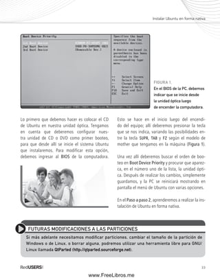 Instalar Ubuntu en forma nativa 
FIGURA 1. 
En el BIOS de la PC, debemos 
indicar que se inicie desde 
la unidad óptica luego 
de encender la computadora. 
33 
Lo primero que debemos hacer es colocar el CD 
de Ubuntu en nuestra unidad óptica. Tengamos 
en cuenta que deberemos configurar nues-tra 
unidad de CD o DVD como primer booteo, 
para que desde allí se inicie el sistema Ubuntu 
que instalaremos. Para modificar esta opción, 
debemos ingresar al BIOS de la computadora. 
Esto se hace en el inicio luego del encendi-do 
del equipo; allí deberemos presionar la tecla 
que se nos indica, variando las posibilidades en-tre 
la tecla SUPR, TAB y F2 según el modelo de 
mother que tengamos en la máquina (Figura 1). 
Una vez allí deberemos buscar el orden de boo-teo 
en Boot Device Priority y procurar que aparez-ca, 
en el número uno de la lista, la unidad ópti-ca. 
Después de realizar los cambios, simplemente 
guardamos, y la PC se reiniciará mostrando en 
pantalla el menú de Ubuntu con varias opciones. 
En el Paso a paso 2, aprenderemos a realizar la ins-talación 
de Ubuntu en forma nativa. 
FUTURAS MODIFICACIONES A LAS PARTICIONES 
Si más adelante necesitamos modifi car particiones, cambiar el tamaño de la partición de 
Windows o de Linux, o borrar alguna, podremos utilizar una herramienta libre para GNU/ 
Linux llamada QtParted (http://qtparted.sourceforge.net). 
www.FreeLibros.me 
 