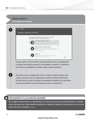 2. Instalación del sistema 
34 
PASO A PASO /2 
Instalación de Ubuntu 
1 
2 
Cuando ingrese al menú de Ubuntu luego del booteo de la PC, inmediatamente 
el asistente de instalación detectará si tiene Windows instalado. A continuación 
se le ofrecerá la posibilidad de mantener ambos sistemas operativos. 
Otra opción es borrar íntegramente el disco e instalar solamente Ubuntu como 
sistema operativo, acción que eliminará por completo el sistema de Microsoft. 
Por último tiene la opción de confi gurar manualmente la instalación y las particiones, 
aunque esta alternativa está reservada para usuarios con experiencia. 
EN CUANTO A LA CLAVE DE USUARIO 
Si en algún momento nos arrepentimos con alguna clave que hayamos definido, no debe-mos 
preocuparnos. Más adelante podremos cambiarla desde el modo texto con tan sólo 
hacer uso del comando passwd. 
www.FreeLibros.me 
 
