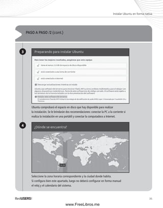Instalar Ubuntu en forma nativa 
35 
PASO A PASO /2 (cont.) 
3 
4 
Ubuntu comprobará el espacio en disco que hay disponible para realizar 
la instalación. Se le brindarán dos recomendaciones: conectar la PC a la corriente si 
realiza la instalación en una portátil y conectar la computadora a Internet. 
Seleccione la zona horaria correspondiente y la ciudad donde habita. 
Si confi gura bien este apartado, luego no deberá confi gurar en forma manual 
el reloj y el calendario del sistema. 
www.FreeLibros.me 
 
