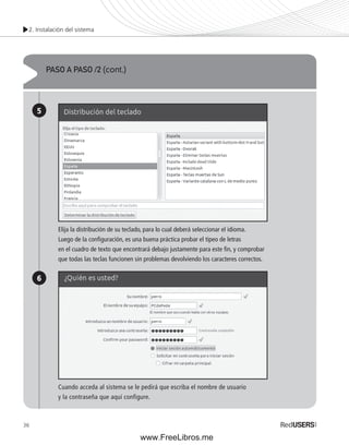 2. Instalación del sistema 
36 
PASO A PASO /2 (cont.) 
5 
6 
Elija la distribución de su teclado, para lo cual deberá seleccionar el idioma. 
Luego de la confi guración, es una buena práctica probar el tipeo de letras 
en el cuadro de texto que encontrará debajo justamente para este fi n, y comprobar 
que todas las teclas funcionen sin problemas devolviendo los caracteres correctos. 
Cuando acceda al sistema se le pedirá que escriba el nombre de usuario 
y la contraseña que aquí configure. 
www.FreeLibros.me 
 