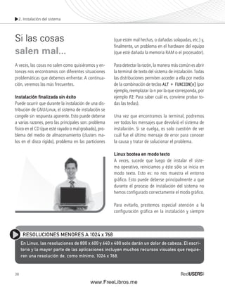 2. Instalación del sistema 
Si las cosas 
salen mal... 
A veces, las cosas no salen como quisiéramos y en-tonces 
38 
nos encontramos con diferentes situaciones 
problemáticas que debemos enfrentar. A continua-ción, 
veremos las más frecuentes. 
Instalación fi nalizada sin éxito 
Puede ocurrir que durante la instalación de una dis-tribución 
de GNU/Linux, el sistema de instalación se 
congele sin respuesta aparente. Esto puede deberse 
a varias razones, pero las principales son: problema 
físico en el CD (que esté rayado o mal grabado), pro-blema 
del medio de almacenamiento (clusters ma-los 
en el disco rígido), problema en las particiones 
(que estén mal hechas, o dañadas solapadas, etc.) y, 
fi nalmente, un problema en el hardware del equipo 
(que esté dañada la memoria RAM o el procesador). 
Para detectar la razón, la manera más común es abrir 
la terminal de texto del sistema de instalación. Todas 
las distribuciones permiten acceder a ella por medio 
de la combinación de teclas ALT + FUNCION[n] (por 
ejemplo, reemplazar la n por la que corresponda, por 
ejemplo F2. Para saber cuál es, conviene probar to-das 
las teclas). 
Una vez que encontramos la terminal, podremos 
ver todos los mensajes que devolvió el sistema de 
instalación. Si se cuelga, es solo cuestión de ver 
cuál fue el último mensaje de error para conocer 
la causa y tratar de solucionar el problema. 
Linux bootea en modo texto 
A veces, sucede que luego de instalar el siste-ma 
operativo, reiniciamos y éste sólo se inicia en 
modo texto. Esto es: no nos muestra el entorno 
gráfi co. Esto puede deberse principalmente a que 
durante el proceso de instalación del sistema no 
hemos confi gurado correctamente el modo gráfi co. 
Para evitarlo, prestemos especial atención a la 
configuración gráfica en la instalación y siempre 
RESOLUCIONES MENORES A 1024 x 768 
En Linux, las resoluciones de 800 x 600 y 640 x 480 solo darán un dolor de cabeza. El escri-torio 
y la mayor parte de las aplicaciones incluyen muchos recursos visuales que requie-ren 
una resolución de, como mínimo, 1024 x 768. 
www.FreeLibros.me 
 