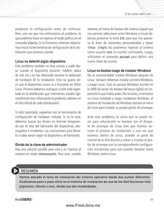 39 
probemos la configuración antes de continuar. 
Pero, una vez que nos enfrentamos al problema, lo 
que podemos hacer es ingresar al modo gráfi co con el 
comando startx. Si no funciona, entonces debería-mos 
iniciar la herramienta de confi guración de la dis-tribución 
que estemos usando. 
Linux no detectó algún dispositivo 
Este problema también es muy común y suele dar-se 
cuando el dispositivo (escáner, módem, placa 
de red, etc.) no fue detectado durante la detección 
de hardware de la instalación. Esto no quiere de-cir 
que el dispositivo nunca va a funcionar en GNU/ 
Linux. Primero debemos averiguar si éste está sopor-tado 
en la distribución que intentamos instalar (ge-neralmente 
esta información la podemos obtener en 
el sitio ofi cial de cada distribución). 
Si está soportado, juguemos con la herramienta de 
confi guración de hardware incluida. Si no lo está, 
debemos buscar los drivers en Internet (empezan-do 
por el sitio del fabricante del dispositivo), des-cargarlos 
e instalarlos. Las instrucciones para llevar-lo 
a cabo varían según el dispositivo y el fabricante. 
Olvido de la clave de administrador 
Hay una solución posible para esto y es ingresar al 
sistema en modo monousuario. Para esto, cuando 
tenemos el menú de booteo del sistema (aquel que 
nos permite seleccionar entre Windows y Linux) de-bemos 
presionar la tecla ESC para que nos aparez-ca 
la línea de comandos personalizados y tipear 
linux single. Así podremos ingresar al sistema 
como usuario root sin escribir contraseña. Luego, 
utilizamos el comando passwd para definir una 
nueva clave de acceso. 
Linux no bootea luego de instalar Windows 
No es recomendable instalar Windows después de 
Linux. Siempre debemos instalar primero Windows, 
y luego Linux. Esto es porque Windows escribe en 
la MBR (el sector de booteo del disco rígido) sin im-portarle 
lo que había antes. Por lo tanto, si teníamos 
un Linux instalado y luego instalamos Windows, el 
sistema de instalación de Windows borrará el menú 
de inicio para instalar su propio gestor de arranque. 
Ante este problema, lo único que se puede ha-cer 
para solucionarlo es bootear con el disque-te 
de arranque de Linux (ese que hicimos du-rante 
el proceso de instalación) y una vez que 
estamos dentro de Linux, acceder al panel de 
control de la distribución y volver a instalar el ges-tor 
de arranque con la correspondiente configura-ción 
actualizada para que puedan bootear tanto 
Windows como Linux. 
Si las cosas salen mal... 
RESUMEN 
Hemos atacado el tema de instalación del sistema operativo desde dos puntos diferentes. 
Analizamos paso a paso cómo es el sistema de instalación de una de las distribuciones más 
populares, Ubuntu Linux, desde sus dos modalidades. 
www.FreeLibros.me 
 