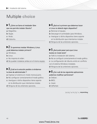 2. Instalación del sistema 
Multiple choice 
40 
1 ¿Cómo se llama el instalador libre 
4 
que nos permite instalar Ubuntu? 
a- MagicDisc. 
b- Skype. 
c- Wubi. 
d- Kubuntu. 
Si queremos instalar Windows y Linux, 
¿cuál debemos instalar primero? 
a- Windows. 
b- Linux. 
c- No importa el orden. 
d- No pueden instalarse ambos en el mismo equipo. 
¿Cuál es la solución posible si olvidamos 
la clave de administrador ? 
a- Ingresar al sistema en modo monousuario. 
b- No confi gurar correctamente el modo gráfi co. 
c- Averiguar si dicho dispositivo tiene soporte 
en la distribución que intentamos instalar. 
d- Ninguna de las anteriores opciones. 
¿Qué es lo primero que debemos hacer 
si Linux no detectó algún dispositivo? 
a- Reiniciar el equipo. 
b- Descargar el controlador para Windows. 
c- Averiguar si dicho dispositivo tiene soporte 
en la distribución que intentamos instalar. 
d- Ninguna de las anteriores opciones. 
¿Qué pudo pasar para que Linux 
bootee en modo texto? 
a- Falló la instalación del sistema. 
b- No se confi guró correctamente el modo gráfi co. 
c- La confi guración de Ubuntu entró en confl icto 
con el sistema Windows instalado. 
d- Ninguna de las anteriores opciones. 
¿Con cuál de las siguientes aplicaciones 
podemos modifi car particiones? 
a- Debian. 
b- BIOS. 
c- Avast. 
d- QtParted. 
2 
5 
3 
6 
Respuestas: 1-c, 2-b, 3-a, 4-c, 5-b, 6-d. 
www.FreeLibros.me 
 