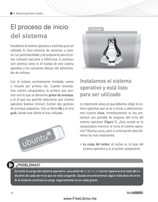 3. Nuestra primera sesión 
El proceso de inicio 
del sistema 
Instalamos el sistema operativo y está listo para ser 
utilizado. Es hora entonces de comenzar a cono-cer 
42 
sus particularidades y de prepararse para el pri-mer 
contacto real junto a GNU/Linux. A continua-ción 
veremos cómo es el manejo de este sistema 
operativo y las cuestiones básicas del administra-dor 
de archivos. 
Con el sistema correctamente instalado, vamos 
a iniciarlo por primera vez. Cuando encenda-mos 
nuestra computadora, lo primero que vere-mos 
será lo que se denomina gestor de arranque, 
y es el que nos permite seleccionar qué sistema 
operativo bootear (iniciar). Existen dos gestores 
de arranque populares. Uno se llama lilo y el otro 
grub, siendo este último el más utilizado. 
Instalamos el sistema 
operativo y está listo 
para ser utilizado 
Lo importante ahora es que debemos elegir el sis-tema 
operativo que se va a iniciar, y seleccionare-mos 
nuestro Linux. Inmediatamente se nos pre-sentará 
una pantalla de progreso del inicio del 
sistema operativo (Figura 1). ¿Qué sucede en la 
computadora mientras se inicia el sistema opera-tivo? 
Muchas cosas, pero a continuación describi-remos 
las más importantes. 
• La carga del núcleo: el núcleo es la base del 
sistema operativo y es el primer componente 
¿PROBLEMAS? 
Durante la carga del sistema operativo, una señal de OK o FAILED (error) aparecerá al lado del in-dicativo 
de cada servicio que se está cargando. Quizás encontraremos algún indicativo de error. 
Si el sistema continúa la carga, seguramente no es nada grave. 
www.FreeLibros.me 
 