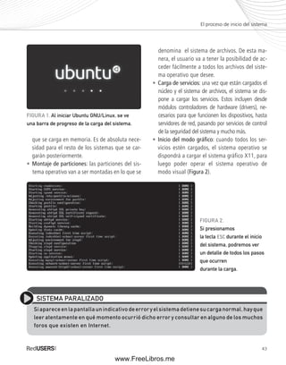 El proceso de inicio del sistema 
FIGURA 2. 
Si presionamos 
la tecla ESC durante el inicio 
del sistema, podremos ver 
un detalle de todos los pasos 
que ocurren 
durante la carga. 
43 
FIGURA 1. Al iniciar Ubuntu GNU/Linux, se ve 
una barra de progreso de la carga del sistema. 
que se carga en memoria. Es de absoluta nece-sidad 
para el resto de los sistemas que se car-garán 
posteriormente. 
• Montaje de particiones: las particiones del sis-tema 
operativo van a ser montadas en lo que se 
denomina el sistema de archivos. De esta ma-nera, 
el usuario va a tener la posibilidad de ac-ceder 
fácilmente a todos los archivos del siste-ma 
operativo que desee. 
• Carga de servicios: una vez que están cargados el 
núcleo y el sistema de archivos, el sistema se dis-pone 
a cargar los servicios. Estos incluyen desde 
módulos controladores de hardware (drivers), ne-cesarios 
para que funcionen los dispositivos, hasta 
servidores de red, pasando por servicios de control 
de la seguridad del sistema y mucho más. 
• Inicio del modo gráfi co: cuando todos los ser-vicios 
estén cargados, el sistema operativo se 
dispondrá a cargar el sistema gráfico X11, para 
luego poder operar el sistema operativo de 
modo visual (Figura 2). 
SISTEMA PARALIZADO 
Si aparece en la pantalla un indicativo de error y el sistema detiene su carga normal, hay que 
leer atentamente en qué momento ocurrió dicho error y consultar en alguno de los muchos 
foros que existen en Internet. 
www.FreeLibros.me 
 
