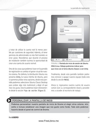 La pantalla de registración 
FIGURA 3. Pantalla de inicio de sesión de Ubuntu 
GNU/Linux. Debajo podremos indicar para 
que inicie con el tema Ubuntu Classic o con Unity. 
45 
y tratar de utilizar la cuenta root lo menos posi-ble 
por cuestiones de seguridad. Además, al tener 
permisos de administrador es más fácil cometer un 
error grave. Recordemos que durante el proceso 
de instalación también tuvimos la oportunidad de 
crear una cuenta de usuario normal. 
Otra de las cosas que podemos hacer en la pantalla 
de registración es cambiar el gestor visual de nues-tro 
sistema. Por defecto, la distribución Ubuntu nos 
presenta Unity, la nueva interfaz de Ubuntu, pero 
si queremos probar otras opciones, desde esta pan-talla 
podremos seleccionar Ubuntu Classic Desktop 
para probar algo más tradicional y elegir el que 
más nos gusta. Esto lo podemos hacer directamen-te 
desde la sección Tipo de sesión (Figura 3). 
Finalmente, desde esta pantalla también podre-mos 
reiniciar o apagar nuestro equipo (todo esto 
desde la sección Menú). 
Ahora sí, ingresamos nuestra cuenta de usuario 
común (con su correspondiente clave) y procede-mos 
a acceder al escritorio de trabajo. 
PERSONALIZAR LA PANTALLA DE INICIO 
Podemos personalizar nuestra pantalla de inicio de Gnome al elegir otros colores, otro 
estilo e incluso establecer una imagen que nos guste como fondo. Todo esto podemos 
hacerlo desde el panel de control de Gnome. 
www.FreeLibros.me 
 
