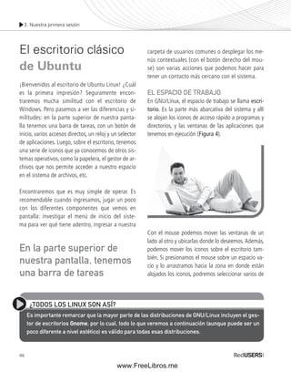 3. Nuestra primera sesión 
El escritorio clásico 
de Ubuntu 
¡Bienvenidos al escritorio de Ubuntu Linux! ¿Cuál 
es la primera impresión? Seguramente encon-traremos 
En la parte superior de 
nuestra pantalla, tenemos 
una barra de tareas 
46 
mucha similitud con el escritorio de 
Windows. Pero pasemos a ver las diferencias y si-militudes: 
en la parte superior de nuestra panta-lla 
tenemos una barra de tareas, con un botón de 
inicio, varios accesos directos, un reloj y un selector 
de aplicaciones. Luego, sobre el escritorio, tenemos 
una serie de iconos que ya conocemos de otros sis-temas 
operativos, como la papelera, el gestor de ar-chivos 
que nos permite acceder a nuestro espacio 
en el sistema de archivos, etc. 
Encontraremos que es muy simple de operar. Es 
recomendable cuando ingresamos, jugar un poco 
con los diferentes componentes que vemos en 
pantalla: investigar el menú de inicio del siste-ma 
para ver qué tiene adentro, ingresar a nuestra 
carpeta de usuarios comunes o desplegar los me-nús 
contextuales (con el botón derecho del mou-se) 
son varias acciones que podemos hacer para 
tener un contacto más cercano con el sistema. 
EL ESPACIO DE TRABAJO 
En GNU/Linux, el espacio de trabajo se llama escri-torio. 
Es la parte más abarcativa del sistema y allí 
se alojan los iconos de acceso rápido a programas y 
directorios, y las ventanas de las aplicaciones que 
tenemos en ejecución (Figura 4). 
Con el mouse podemos mover las ventanas de un 
lado al otro y ubicarlas donde lo deseemos. Además, 
podemos mover los iconos sobre el escritorio tam-bién. 
Si presionamos el mouse sobre un espacio va-cío 
y lo arrastramos hacia la zona en donde están 
alojados los iconos, podremos seleccionar varios de 
¿TODOS LOS LINUX SON ASÍ? 
Es importante remarcar que la mayor parte de las distribuciones de GNU/Linux incluyen el ges-tor 
de escritorios Gnome, por lo cual, todo lo que veremos a continuación (aunque puede ser un 
poco diferente a nivel estético) es válido para todas esas distribuciones. 
www.FreeLibros.me 
 