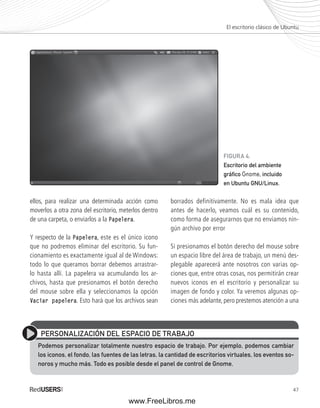 El escritorio clásico de Ubuntu 
47 
ellos, para realizar una determinada acción como 
moverlos a otra zona del escritorio, meterlos dentro 
de una carpeta, o enviarlos a la Papelera. 
Y respecto de la Papelera, este es el único icono 
que no podremos eliminar del escritorio. Su fun-cionamiento 
es exactamente igual al de Windows: 
todo lo que queramos borrar debemos arrastrar-lo 
hasta allí. La papelera va acumulando los ar-chivos, 
hasta que presionamos el botón derecho 
del mouse sobre ella y seleccionamos la opción 
Vaciar papelera. Esto hará que los archivos sean 
FIGURA 4. 
Escritorio del ambiente 
gráfi co Gnome, incluido 
en Ubuntu GNU/Linux. 
borrados definitivamente. No es mala idea que 
antes de hacerlo, veamos cuál es su contenido, 
como forma de asegurarnos que no enviamos nin-gún 
archivo por error 
Si presionamos el botón derecho del mouse sobre 
un espacio libre del área de trabajo, un menú des-plegable 
aparecerá ante nosotros con varias op-ciones 
que, entre otras cosas, nos permitirán crear 
nuevos iconos en el escritorio y personalizar su 
imagen de fondo y color. Ya veremos algunas op-ciones 
más adelante, pero prestemos atención a una 
PERSONALIZACIÓN DEL ESPACIO DE TRABAJO 
Podemos personalizar totalmente nuestro espacio de trabajo. Por ejemplo, podemos cambiar 
los iconos, el fondo, las fuentes de las letras, la cantidad de escritorios virtuales, los eventos so-noros 
y mucho más. Todo es posible desde el panel de control de Gnome. 
www.FreeLibros.me 
 