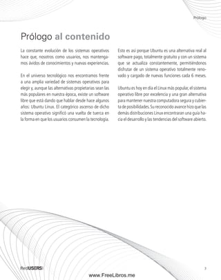 Prólogo 
3 
La constante evolución de los sistemas operativos 
hace que, nosotros como usuarios, nos mantenga-mos 
ávidos de conocimientos y nuevas experiencias. 
En el universo tecnológico nos encontramos frente 
a una amplia variedad de sistemas operativos para 
elegir y, aunque las alternativas propietarias sean las 
más populares en nuestra época, existe un software 
libre que está dando que hablar desde hace algunos 
años: Ubuntu Linux. El categórico ascenso de dicho 
sistema operativo significó una vuelta de tuerca en 
la forma en que los usuarios consumen la tecnología. 
Esto es así porque Ubuntu es una alternativa real al 
software pago, totalmente gratuito y con un sistema 
que se actualiza constantemente, permitiéndonos 
disfrutar de un sistema operativo totalmente reno-vado 
y cargado de nuevas funciones cada 6 meses. 
Ubuntu es hoy en día el Linux más popular, el sistema 
operativo libre por excelencia y una gran alternativa 
para mantener nuestra computadora segura y cubier-ta 
de posibilidades. Su reconocido avance hizo que las 
demás distribuciones Linux encontraran una guía ha-cia 
el desarrollo y las tendencias del software abierto. 
Prólogo al contenido 
www.FreeLibros.me 
 