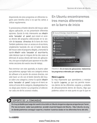 Opciones de la barra de Ubuntu 
En Ubuntu encontraremos 
tres menús diferentes 
en la barra de inicio 
FIGURA 5. En el menú de aplicaciones, hallaremos 
los programas ordenados por categorías. 
49 
disponiendo de estos programas en diferentes lu-gares 
para tenerlos cerca si es que los vamos a 
utilizar regularmente. 
Si presionamos el botón derecho del mouse sobre 
alguna aplicación, se nos presentarán diferentes 
opciones. Quizás la más interesante sea Añadir 
este lanzador al panel, que creará un acce-so 
directo del programa seleccionado en la sec-ción 
de Accesos directos de la barra de inicio. 
También podremos crear un acceso en el escritorio, 
simplemente haciendo clic con el botón derecho 
del mouse sobre el programa elegido, y tomando la 
opción Añadir este lanzador al escritorio, 
cabe destacar que en ninguno de los dos casos se 
eliminará el acceso directo del menú de aplicacio-nes, 
sino que se duplicará para aparecer en las dife-rentes 
secciones de nuestra área de trabajo. 
Para terminar con este apartado, es bueno saber 
que podremos agregar toda una categoría entera 
de software a la sección de accesos directos, con 
solo hacer un clic con el botón derecho del mou-se 
sobre una categoría y tomar la opción Añadir 
este lanzador al panel. Luego en el menú ve-remos 
el icono de la categoría, desplegándose ha-cia 
abajo para mostrar sus programas al seleccio-nar 
cada uno de los accesos creados. 
Menú Lugares 
Es muy importante que aprendamos a manejar 
la opción Lugares, ya que nos permite mover-nos 
dentro de las diferentes carpetas y unidades 
de almacenamiento dentro de Ubuntu. Algo que 
podemos aclarar en este punto es que lo que en 
SOPORTE DE LA COMUNIDAD 
Es muy probable que luego de nuestra incursión en Ubuntu tengamos algunas preguntas por hacer. 
Por eso es bueno saber que podemos acceder al portal hispano de Ubuntu, http://ubuntu-es.org, 
en donde podremos conseguir soporte y resolver nuestras dudas en los diferentes foros del sitio. 
www.FreeLibros.me 
 