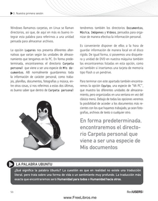 3. Nuestra primera sesión 
Windows llamamos carpetas, en Linux se llaman 
directorios, así que, de aquí en más es bueno in-tegrar 
50 
esta palabra para referirnos a una unidad 
pensada para almacenar archivos. 
La opción Lugares nos presenta diferentes alter-nativas 
que varían según las unidades de almace-namiento 
que tengamos en la PC. En forma prede-terminada, 
encontraremos el directorio Carpeta 
personal que viene a ser una especie de Mis do-cumentos. 
Allí normalmente guardaremos toda 
la información de carácter personal, como traba-jos, 
planillas, documentos, fotografías y música, en-tre 
otras cosas, si nos referimos a estas dos últimas, 
es bueno saber que dentro de Carpeta personal 
tendremos también los directorios Documentos, 
Música, Imágenes y Videos, pensados para orga-nizar 
de manera efectiva la información personal. 
Es conveniente disponer de ellos a la hora de 
guardar información de manera local en el disco 
rígido. De igual forma, si poseemos una disquete-ra 
y unidad de DVD en nuestra máquina también 
las encontraremos listadas en esta opción, como 
así también si insertamos una tarjeta de memoria 
tipo Flash o un pendrive. 
Para terminar con este apartado también encontra-remos 
la opción Equipo, una especie de “Mi PC”, 
que muestra las diferentes unidades de almacena-miento, 
pero organizadas en una ventana en vez del 
clásico menú. Debajo de todas las opciones veremos 
la posibilidad de acceder a los documentos más re-cientes 
con los que hayamos trabajado, ya sean foto-grafías, 
archivos de texto o cualquier otro. 
En forma predeterminada, 
encontraremos el directo-rio 
Carpeta personal que 
viene a ser una especie de 
Mis documentos 
LA PALABRA UBUNTU 
¿Qué signifi ca la palabra Ubuntu? La cuestión es que en realidad no existe una traducción 
literal, pero trata sobre una forma de vida o un sentimiento muy profundo. La traducción más 
exacta que encontraremos será Humanidad para todos o Humanidad hacia otros. 
www.FreeLibros.me 
 