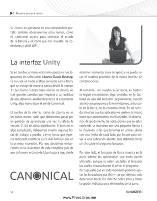 3. Nuestra primera sesión 
Si Ubuntu es ejecutado en una computadora por-tátil, 
52 
también observaremos otros iconos, como 
el tradicional acceso para controlar el estado 
de la batería y el icono que nos muestra las co-nexiones 
y señal WiFi. 
La interfaz Unity 
Si, en cambio, al iniciar el sistema operativo nos lo-gueamos 
sin seleccionar Ubuntu Classic Desktop, 
se iniciará el modo gráfico conocido como Unity, 
que se incluye de manera nativa desde la versión 
11 de Ubuntu. Si bien dicha versión de Ubuntu no 
trae grandes cambios con respecto a su facilidad 
de uso, debemos acostumbrarnos a la experiencia 
Unity, algo nuevo bajo el sol de Canonical. 
El cambio de la interfaz nativa de Ubuntu no es 
un punto menor, dado que deberemos pasar por 
un período de aprendizaje una vez instalada la 
versión 11.04 de dicha distribución. Si bien no es 
algo complicado, deberemos invertir algunas ho-ras 
de trabajo a prueba y error hasta que nues-tro 
remozado escritorio luzca más familiar que en 
la primera impresión. Por eso, decidimos embar-carnos 
en la realización de esta completa guía de 
uso del nuevo entorno de Ubuntu para que, desde 
el primer momento, sirva de apoyo y se pueda sa-car 
el máximo provecho de la nueva interfaz sin 
complicaciones. 
Al comenzar con nuestra experiencia, es bastan-te 
lógico encontrarnos algo perdidos en la faci-lidad 
de uso del lanzador. Seguramente, cuando 
abrimos un programa y lo minimizamos, al buscar-lo 
en la barra, no lo encontraremos. En tal senti-do, 
diremos que las aplicaciones vuelven al mismo 
icono que encontramos en el lanzador. Si observa-mos 
detenidamente, las aplicaciones que se están 
corriendo se muestran con una pequeña flecha a 
la izquierda, y las que tenemos en primer plano, 
con una flecha de cada lado, por lo que para vol-ver 
a una aplicación abierta solo debemos hacer 
un clic sobre el programa buscado. 
Por otro lado, el lanzador de Unity muestra en la 
parte inferior las aplicaciones que están siendo 
utilizadas aunque no estén ancladas al lanzador, 
las cuales desaparecerán al cerrar el programa. 
Por supuesto que en todo momento podemos qui-tar 
los lanzadores que Unity trae por defecto; solo 
deberemos hacer clic derecho sobre ellos y tomar 
la opción indicada para eliminarlos de la barra. 
www.FreeLibros.me 
 