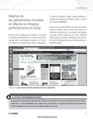 La interfaz Unity 
53 
Muchas de las aplicaciones incluidas en Ubuntu 
se integran perfectamente en Unity (otras no) y 
cuando están maximizadas muestran en la ba-rra 
superior las opciones del menú integradas a 
la barra de sistema. Luego, cuando volvemos a 
trabajar en la ventana, el menú vuelve a su posi-ción 
original (Figura 6). 
Estamos tan acostumbrados al menú de aplica-ciones 
de Ubuntu que sin duda al principio en-traremos 
en pánico por no encontrar los progra-mas 
que siempre utilizamos en Linux. Podremos 
hallar estos sin mayores problemas, con solo ha-cer 
clic en el logo de Ubuntu que localizamos arri-ba 
del lanzador. 
Muchas de 
las aplicaciones incluidas 
en Ubuntu se integran 
perfectamente en Unity 
FIGURA 6. Aquí vemos la interfaz de Unity en todo su esplendor. 
ALGUNAS RECOMENDACIONES... 
Si bajamos un programa de Internet, desde un servidor que no es el oficial de nuestra dis-tribución, 
es muy probable que luego de su instalación, no aparezca dentro del menú de 
inicio y tengamos que crear la entrada nosotros mismos. 
www.FreeLibros.me 
 