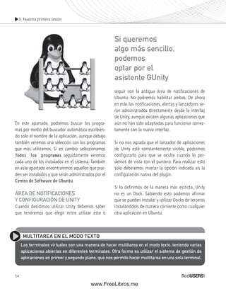 3. Nuestra primera sesión 
En este apartado, podremos buscar los progra-mas 
54 
por medio del buscador automático escribien-do 
solo el nombre de la aplicación, aunque debajo 
también veremos una selección con los programas 
que más utilizamos. Si en cambio seleccionamos 
Todos los programas seguidamente veremos 
cada uno de los instalados en el sistema. También 
en este apartado encontraremos aquellos que pue-den 
ser instalados y que serán administrados por el 
Centro de Software de Ubuntu. 
ÁREA DE NOTIFICACIONES 
Y CONFIGURACIÓN DE UNITY 
Cuando decidimos utilizar Unity debemos saber 
que tendremos que elegir entre utilizar éste o 
Si queremos 
algo más sencillo, 
podemos 
optar por el 
asistente GUnity 
seguir con la antigua área de notificaciones de 
Ubuntu. No podremos habilitar ambas. De ahora 
en más las notificaciones, alertas y lanzadores se-rán 
administrados directamente desde la interfaz 
de Unity, aunque existen algunas aplicaciones que 
aún no han sido adaptadas para funcionar correc-tamente 
con la nueva interfaz. 
Si no nos agrada que el lanzador de aplicaciones 
de Unity esté constantemente visible, podremos 
configurarlo para que se oculte cuando lo per-demos 
de vista con el puntero. Para realizar esto 
solo deberemos marcar la opción indicada en la 
configuración nativa del plugin. 
Si lo definimos de la manera más estricta, Unity 
no es un Dock. Sabiendo esto podemos afirmar 
que se pueden instalar y utilizar Docks de terceros 
instalándolos de manera corriente como cualquier 
otra aplicación en Ubuntu. 
MULTITAREA EN EL MODO TEXTO 
Las terminales virtuales son una manera de hacer multitarea en el modo texto, teniendo varias 
aplicaciones abiertas en diferentes terminales. Otra forma es utilizar el sistema de gestión de 
aplicaciones en primer y segundo plano, que nos permite hacer multitarea en una sola terminal. 
www.FreeLibros.me 
 