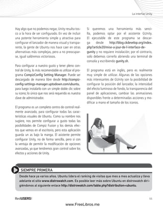 La interfaz Unity 
55 
Hay algo que no podemos negar, Unity resulta tos-co 
a la hora de ser configurado. En vez de incluir 
una potente herramienta simple y atractiva para 
configurar el lanzador de manera visual y transpa-rente, 
la gente de Ubuntu nos hace caer en otras 
alternativas más complejas, pero a no preocupar-se, 
igual saldremos victoriosos. 
Para confi gurar a nuestro gusto y tener pleno con-trol 
de Unity, lo más recomendable es utilizar el pro-grama 
CompizConfi g Setting Manager. Puede ser 
descargado de manera libre desde http://compiz-confi 
g-settings-manager.uptodown.com/ubuntu, 
para luego instalarlo con un simple doble clic sobre 
su icono; lo único que nos será requerido es nuestra 
clave de administrador. 
El programa es un completo centro de control real-mente 
avanzado, para confi gurar todas las carac-terísticas 
visuales de Ubuntu. Como su nombre nos 
sugiere, nos permite confi gurar a gusto todas las 
posibilidades de Compiz Fusion y los demás efec-tos 
que vemos en el escritorio, pero esta aplicación 
guarda un as bajo la manga. El asistente permite 
confi gurar Unity, no de forma sencilla, pero sí con 
la ventaja de permitir la modifi cación de opciones 
avanzadas, ya que tendremos gran control sobre los 
efectos y acciones de Unity. 
Si queremos una herramienta más senci-lla, 
podemos optar por el asistente GUnity. 
El ejecutable de este programa se descar-ga 
desde http://blog.ckdevelop.org/index. 
php?article20/mise-a-jour-de-l-interface-de-gunity 
y no requiere instalación; por el contrario, 
solo debemos correrlo abriendo una terminal de 
consola y escribiendo gunity.sh. 
El programa está en inglés, pero es realmente 
muy simple de utilizar. Algunas de las opciones 
más interesantes de GUnity son la posibilidad de 
configurar la posición del lanzador, la intensidad 
del efecto luminoso de fondo, la transparencia del 
panel de aplicaciones, cambiar las animaciones 
disponibles frente a determinadas acciones y mo-dificar 
a mano el tamaño de los iconos. 
SIEMPRE PRIMERA 
Desde hace ya varios años, Ubuntu lidera el ranking de visitas que mes a mes actualiza y lleva 
adelante el sitio www.distrowatch.com. Es posible leer más sobre Ubuntu en distrowatch diri-giéndonos 
al siguiente enlace http://distrowatch.com/table.php?distribution=ubuntu. 
www.FreeLibros.me 
 